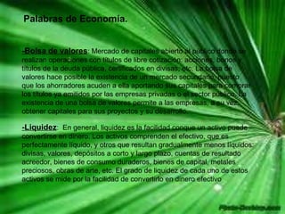 Palabras de Economía. -Bolsa de valores : Mercado de capitales abierto al público donde se realizan operaciones con títulos de libre cotización: acciones, bonos y títulos de la deuda pública, certificados en divisas, etc. La bolsa de valores hace posible la existencia de un mercado secundario, puesto que los ahorradores acuden a ella aportando sus capitales para comprar los títulos ya emitidos por las empresas privadas o el sector público. La existencia de una bolsa de valores permite a las empresas, a su vez, obtener capitales para sus proyectos y su desarrollo.  -Liquidez :  En general, liquidez es la facilidad conque un activo puede convertirse en dinero. Los activos comprenden el efectivo, que es perfectamente líquido, y otros que resultan gradualmente menos líquidos: divisas, valores, depósitos a corto y largo plazo, cuentas de resultado acreedor, bienes de consumo duraderos, bienes de capital, metales preciosos, obras de arte, etc. El grado de liquidez de cada uno de estos activos se mide por la facilidad de convertirlo en dinero efectivo  