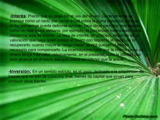 -Interés : Precio que se paga por el uso del dinero. Generalmente se expresa como un tanto por ciento anual sobre la suma prestada, aunque dicho porcentaje puede definirse también para otros períodos más breves, como un mes o una semana, por ejemplo. Al porcentaje mencionado se le denomina tasa de interés. La tasa de interés, en principio, depende de la valoración que haga quien presta el dinero con respecto al riesgo de no recuperarlo: cuanto mayor el riesgo mayor tendrá que ser el interés necesario para compensarlo. La incertidumbre hace que la misma suma de dinero tenga más valor, relativamente, en el presente, pues la utilidad que ésta alcance en el futuro siempre podrá ser inferior que la actual.  -Inversión:  En un sentido estricto, es el gasto dedicado a la adquisición de bienes que no son de consumo final, bienes de capital que sirven para producir otros bienes.  