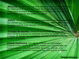 -Midswap:   El índice midswap es la referencia para las emisiones a tipo fijo. Habitualmente, es el precio medio de un contrato de intercambio (swap) sobre el euribor a tres meses (entiendo que para renta fija da lo mismo decir midswap que euribor a 3 meses).  -Déficit : Una cantidad, normalmente expresada en términos monetarios, que expresa que una suma es inferior a otra. Se habla de déficit cuando los pagos superan a los ingresos y el balance, en consecuencia, es negativo.  -Colchón de liquidez:  Cartera de activos financieros liquidable a corto plazo donde la empresa va colocando sus picos de liquidez con el propósito de obtener una rentabilidad, evitando un exceso de liquidez ociosa y no rentable.  -Cédula hipotecaria : Son valores emitidos por particulares, mediante la intervención de un Banco Hipotecario y garantizadas con hipoteca sobre un inmueble propiedad del emisor, además de la garantía solidaria del Banco Hipotecario que interviene en su emisión  