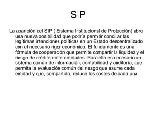 SIP La aparición del SIP ( Sistema Institucional de Protección) abre una nueva posibilidad que podría permitir conciliar las legítimas intenciones políticas en un Estado descentralizado con el necesario rigor económico. El fundamento es una fórmula de cooperación que permite compartir la liquidez y el riesgo de crédito entre entidades. Para ello es necesario un sistema común de información, contabilidad y auditoría, que permita la evaluación común del riesgo que asume cada entidad y que, compartido, reduce los costes de cada una. 