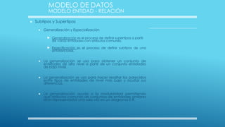 MODELO DE DATOS

MODELO ENTIDAD - RELACIÓN


Subtipos y Supertipos


Generalización y Especialización

 Generalización es el proceso de definir supertipos a partir
de varias entidades con atributos comunes.

 Especificación es el proceso de definir subtipos de una
entidad base.



La generalización se usa para obtener un conjunto de
entidades de alto nivel a partir de un conjunto entidades
de bajo nivel.



La generalización se usa para hacer resaltar los parecidos
entre tipos de entidades de nivel más bajo y ocultar sus
diferencias.



La generalización ayuda a la modularidad permitiendo
que atributos comunes de conjuntos de entidades similares
sean representados una sola vez en un diagrama E-R.

 