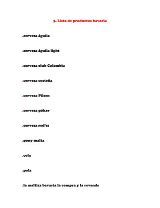 5. Lista de productos bavaria



.cerveza águila



.cerveza águila light



.cerveza club Colombia



.cerveza costeña



.cerveza Pilsen



.cerveza póker



.cerveza red’ss



.pony malta



.cola



.pola



.la maltizz bavaria la compra y la revende
 