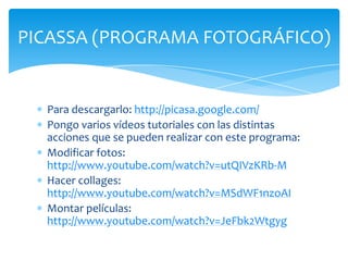 PICASSA (PROGRAMA FOTOGRÁFICO)


  Para descargarlo: http://picasa.google.com/
  Pongo varios vídeos tutoriales con las distintas
  acciones que se pueden realizar con este programa:
  Modificar fotos:
  http://www.youtube.com/watch?v=utQIVzKRb-M
  Hacer collages:
  http://www.youtube.com/watch?v=MSdWF1nzoAI
  Montar películas:
  http://www.youtube.com/watch?v=JeFbk2Wtgyg
 