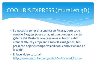 COOLIRIS EXPRESS (mural en 3D)


  Se necesita tener una cuenta en Picasa, pero todo
  usuario Blogger posee una, así que puedes crear tu
  galería ahí. Bastaría con presionar el botón subir,
  crear el álbum y empezar a subir las imágenes, ten
  presente dejar el campo 'Visibilidad' como 'Público en
  la web'.
  Enlace vídeo tutorial:
  http://www.youtube.com/watch?v=80owwLZ2msw
 