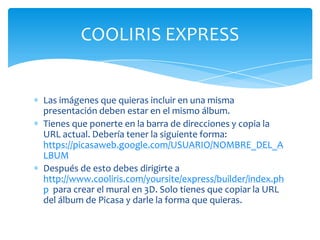 COOLIRIS EXPRESS


Las imágenes que quieras incluir en una misma
presentación deben estar en el mismo álbum.
Tienes que ponerte en la barra de direcciones y copia la
URL actual. Debería tener la siguiente forma:
https://picasaweb.google.com/USUARIO/NOMBRE_DEL_A
LBUM
Después de esto debes dirigirte a
http://www.cooliris.com/yoursite/express/builder/index.ph
p para crear el mural en 3D. Solo tienes que copiar la URL
del álbum de Picasa y darle la forma que quieras.
 