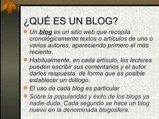 ¿QUÉ ES UN BLOG? Un  blog   es un sitio web que recopila cronológicamente textos o artículos de uno o varios autores, apareciendo primero el más reciente. Habitualmente, en cada artículo, los lectores pueden escribir sus comentarios y el autor darles respuesta, de forma que es posible establecer un diálogo. El uso de cada blog es particular Sobre la popularidad y éxito de los blogs ya nadie duda. Cada segundo se hace un blog nuevo en la denominada blogosfera . 
