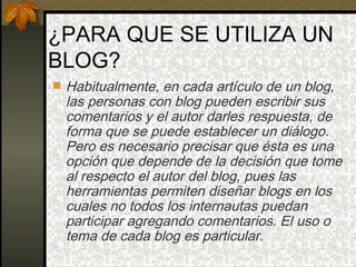 ¿PARA QUE SE UTILIZA UN BLOG? Habitualmente, en cada artículo de un blog, las personas con blog pueden escribir sus comentarios y el autor darles respuesta, de forma que se puede establecer un diálogo. Pero es necesario precisar que ésta es una opción que depende de la decisión que tome al respecto el autor del blog, pues las herramientas permiten diseñar blogs en los cuales no todos los internautas puedan participar agregando comentarios. El uso o tema de cada blog es particular. 