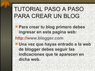 TUTORIAL PASO A PASO PARA CREAR UN BLOG Para crear tu blog primero debes ingresar en esta pagina web:   http:// www.blogger.com   Una vez que hayas entrado a la web de blogger debes seguir las indicaciones que te aparecen en dicha web . 