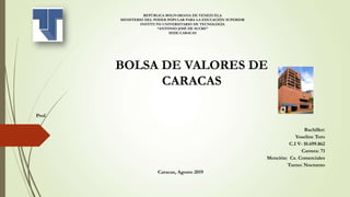 REPÚBLICA BOLIVARIANA DE VENEZUELA
MINISTERIO DEL PODER POPULAR PARA LA EDUCACIÓN SUPERIOR
INSTITUTO UNIVERSITARIO DE TECNOLOGÍA
“ANTONIO JOSÉ DE SUCRE”
SEDE-CARACAS
BOLSA DE VALORES DE
CARACAS
Prof.
Bachiller:
Yoseline Toro
C.I V- 10.699.862
Carrera: 71
Mención: Cs. Comerciales
Turno: Nocturno
Caracas, Agosto 2019
 