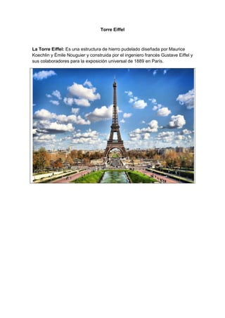 Torre Eiffel

La Torre Eiffel: Es una estructura de hierro pudelado diseñada por Maurice
Koechlin y Émile Nouguier y construida por el ingeniero francés Gustave Eiffel y
sus colaboradores para la exposición universal de 1889 en París.

 