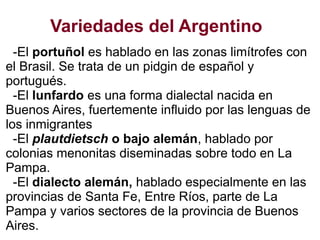 Variedades del Argentino
-El portuñol es hablado en las zonas limítrofes con
el Brasil. Se trata de un pidgin de español y
portugués.
-El lunfardo es una forma dialectal nacida en
Buenos Aires, fuertemente influido por las lenguas de
los inmigrantes
-El plautdietsch o bajo alemán, hablado por
colonias menonitas diseminadas sobre todo en La
Pampa.
-El dialecto alemán, hablado especialmente en las
provincias de Santa Fe, Entre Ríos, parte de La
Pampa y varios sectores de la provincia de Buenos
Aires.
 
