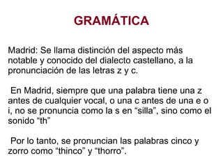 GRAMÁTICA
Madrid: Se llama distinción del aspecto más
notable y conocido del dialecto castellano, a la
pronunciación de las letras z y c.
En Madrid, siempre que una palabra tiene una z
antes de cualquier vocal, o una c antes de una e o
i, no se pronuncia como la s en “silla”, sino como el
sonido “th”
Por lo tanto, se pronuncian las palabras cinco y
zorro como “thinco” y “thorro”.
 