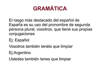 GRAMÁTICA
El rasgo más destacado del español de
España es su uso del pronombre de segunda
persona plural, vosotros, que tiene sus propias
conjugaciones
Ej: Español
Vosotros también tenéis que limpiar
Ej:Argentino
Ustedes también tenes que limpiar
 