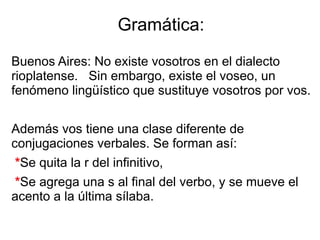 Gramática:
Buenos Aires: No existe vosotros en el dialecto
rioplatense. Sin embargo, existe el voseo, un
fenómeno lingüístico que sustituye vosotros por vos.
Además vos tiene una clase diferente de
conjugaciones verbales. Se forman así:
*Se quita la r del infinitivo,
*Se agrega una s al final del verbo, y se mueve el
acento a la última sílaba.
 