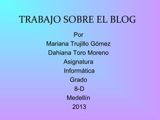 TRABAJO SOBRE EL BLOG
              Por
    Mariana Trujillo Gómez
    Dahiana Toro Moreno
          Asignatura
          Informática
            Grado
              8-D
           Medellín
             2013
 