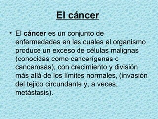 El cáncer   El  cáncer  es un conjunto de enfermedades en las cuales el organismo produce un exceso de células malignas (conocidas como cancerígenas o cancerosas), con crecimiento y división más allá de los límites normales, (invasión del tejido circundante y, a veces, metástasis).  