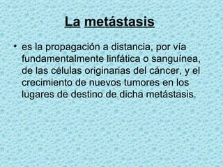 La   metástasis   es la propagación a distancia, por vía fundamentalmente linfática o sanguínea, de las células originarias del cáncer, y el crecimiento de nuevos tumores en los lugares de destino de dicha metástasis.  