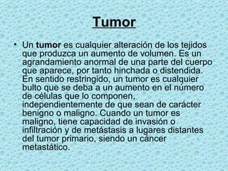 Tumor Un  tumor  es cualquier alteración de los tejidos que produzca un aumento de volumen. Es un agrandamiento anormal de una parte del cuerpo que aparece, por tanto hinchada o distendida. En sentido restringido, un tumor es cualquier bulto que se deba a un aumento en el número de células que lo componen, independientemente de que sean de carácter benigno o maligno. Cuando un tumor es maligno, tiene capacidad de invasión o infiltración y de metástasis a lugares distantes del tumor primario, siendo un cáncer metastático.  