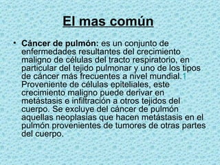 El mas común   Cáncer de pulmón:  es un conjunto de enfermedades resultantes del crecimiento maligno de células del tracto respiratorio, en particular del tejido pulmonar y uno de los tipos de cáncer más frecuentes a nivel mundial. 1  Proveniente de células epiteliales, este crecimiento maligno puede derivar en metástasis e infiltración a otros tejidos del cuerpo. Se excluye del cáncer de pulmón aquellas neoplasias que hacen metástasis en el pulmón provenientes de tumores de otras partes del cuerpo.  