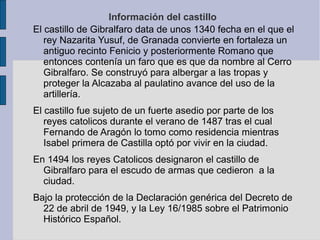 Información del castillo
El castillo de Gibralfaro data de unos 1340 fecha en el que el
rey Nazarita Yusuf, de Granada convierte en fortaleza un
antiguo recinto Fenicio y posteriormente Romano que
entonces contenía un faro que es que da nombre al Cerro
Gibralfaro. Se construyó para albergar a las tropas y
proteger la Alcazaba al paulatino avance del uso de la
artillería.
El castillo fue sujeto de un fuerte asedio por parte de los
reyes catolicos durante el verano de 1487 tras el cual
Fernando de Aragón lo tomo como residencia mientras
Isabel primera de Castilla optó por vivir en la ciudad.
En 1494 los reyes Catolicos designaron el castillo de
Gibralfaro para el escudo de armas que cedieron a la
ciudad.
Bajo la protección de la Declaración genérica del Decreto de
22 de abril de 1949, y la Ley 16/1985 sobre el Patrimonio
Histórico Español.
 