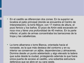 
En el castillo se diferencian dos zonas: En la superior se
localiza el patio principal (donde se encuentra el Centro de
Interpretación), la torre Mayor, con 17 metros de altura, el
pozo fenicio y los baños. El pozo de Airón está excavado en
roca viva y tiene una profundidad de 40 metros. En la parte
inferior, el patio de armas concentraba los barracones de la
tropa y las caballerizas.

La torre albarrana o torre Blanca, orientada hacia el
noroeste, es la que más destaca del contorno y en su
interior se conservan un aljibe, dependencias y almacenes.
Domina desde un punto adelantado y algo elevado la ladera
que sube desde la ciudad, protegiendo además la que fuera
única puerta de acceso al castillo, una soberbia estructura
defensiva que se abre en su cara oeste.
 