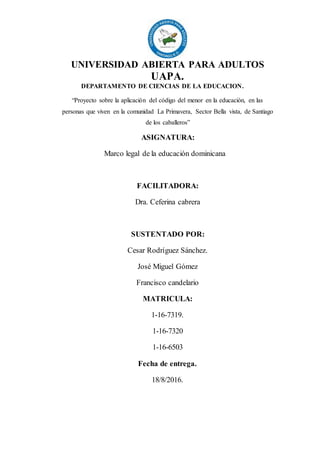 UNIVERSIDAD ABIERTA PARA ADULTOS
UAPA.
DEPARTAMENTO DE CIENCIAS DE LA EDUCACION.
“Proyecto sobre la aplicación del código del menor en la educación, en las
personas que viven en la comunidad La Primavera, Sector Bella vista, de Santiago
de los caballeros”
ASIGNATURA:
Marco legal de la educación dominicana
FACILITADORA:
Dra. Ceferina cabrera
SUSTENTADO POR:
Cesar Rodríguez Sánchez.
José Miguel Gómez
Francisco candelario
MATRICULA:
1-16-7319.
1-16-7320
1-16-6503
Fecha de entrega.
18/8/2016.
 