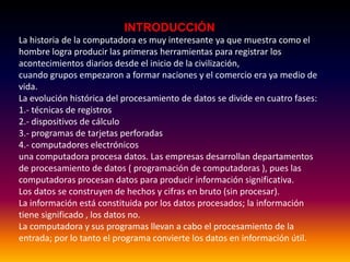 INTRODUCCIÓN
La historia de la computadora es muy interesante ya que muestra como el
hombre logra producir las primeras herramientas para registrar los
acontecimientos diarios desde el inicio de la civilización,
cuando grupos empezaron a formar naciones y el comercio era ya medio de
vida.
La evolución histórica del procesamiento de datos se divide en cuatro fases:
1.- técnicas de registros
2.- dispositivos de cálculo
3.- programas de tarjetas perforadas
4.- computadores electrónicos
una computadora procesa datos. Las empresas desarrollan departamentos
de procesamiento de datos ( programación de computadoras ), pues las
computadoras procesan datos para producir información significativa.
Los datos se construyen de hechos y cifras en bruto (sin procesar).
La información está constituida por los datos procesados; la información
tiene significado , los datos no.
La computadora y sus programas llevan a cabo el procesamiento de la
entrada; por lo tanto el programa convierte los datos en información útil.
 