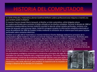 HISTORIA DEL COMPUTADOR
En 1670 el filósofo y matemático alemán Gottfried Wilhelm Leibniz perfeccionó esta máquina e inventó una
que también podía multiplicar.
El inventor francés Joseph Marie Jacquard, al diseñar un telar automático, utilizó delgadas placas
de madera perforadas para controlar el tejido utilizado en los diseños complejos. Durante la década de 1880 el
estadístico estadounidense Herman Hollerith concibió la idea de utilizar tarjetas perforadas, similares a las
placas de Jacquard, para procesar datos. Hollerith consiguió compilar la información estadística destinada al
censo de población de 1890 de Estados Unidos mediante la utilización de un sistema que hacía pasar tarjetas
perforadas sobre contactos eléctricos.
También en el siglo XIX el matemático e inventor británico Charles Babbage elaboró los principios de la
computadora digital moderna. Inventó una serie de máquinas, como la máquina diferencial, diseñadas para
solucionar problemas matemáticos complejos. Muchos historiadores consideran a Babbage y a su socia,
la matemática británica Augusta Ada Byron (1815-1852), hija del poeta inglés Lord Byron, como a los
verdaderos inventores de la computadora digital moderna. La tecnología de aquella época no era capaz de
trasladar a la práctica sus acertados conceptos; pero una de sus invenciones, la máquina analítica, ya tenía
muchas de las características de un ordenador moderno. Incluía una corriente, o flujo de entrada en forma de
paquete de tarjetas perforadas, una memoria para guardar los datos, un procesador para
las operaciones matemáticas y una impresora para hacer permanente el registro.
Los ordenadores analógicos comenzaron a construirse a principios del siglo XX. Los primeros modelos
realizaban los cálculos mediante ejes y engranajes giratorios. Con estas máquinas se evaluaban las
aproximaciones numéricas de ecuaciones demasiado difíciles como para poder ser resueltas mediante
otros métodos. Durante las dos guerras mundiales se utilizaron sistemas informáticos analógicos, primero
mecánicos y más tarde eléctricos, para predecir la trayectoria de los torpedos en los submarinos y para el
manejo a distancia de las bombas en la aviación.
 