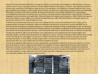 Durante la II Guerra Mundial (1939-1945), un equipo de científicos y matemáticos que trabajaban en Bletchley Park, al norte de
Londres, crearon lo que se consideró el primer ordenador digital totalmente electrónico: el Colossus. Hacia diciembre de 1943 el
Colossus, que incorporaba 1.500 válvulas o tubos de vacío, era ya operativo. Fue utilizado por el equipo dirigido por Alan Turing
para descodificar los mensajes de radio cifrados de los alemanes. En 1939 y con independencia de este proyecto, John Atanasoff y
Clifford Berry ya habían construido un prototipo de máquina electrónica en el Iowa State College (EEUU). Este prototipo y
las investigaciones posteriores se realizaron en el anonimato, y más tarde quedaron eclipsadas por el desarrollo del Calculador e
integrador numérico electrónico (en inglés ENIAC, Electronic Numerical Integrator and Computer) en 1946. El ENIAC, que según se
demostró se basaba en gran medida en el ordenador Atanasoff-Berry (en inglés ABC, Atanasoff-Berry Computer), obtuvo una
patente que caducó en 1973, varias décadas más tarde.
El ENIAC contenía 18.000 válvulas de vacío y tenía una velocidad de varios cientos de multiplicaciones por minuto, pero su
programa estaba conectado al procesador y debía ser modificado manualmente. Se construyó un sucesor del ENIAC con un
almacenamiento de programa que estaba basado en los conceptos del matemático húngaro-estadounidense John von Neumann.
Las instrucciones se almacenaban dentro de una llamada memoria, lo que liberaba al ordenador de las limitaciones de velocidad
del lector de cinta de papel durante la ejecución y permitía resolver problemas sin necesidad de volver a conectarse al ordenador.
A finales de la década de 1950 el uso del transistor en los ordenadores marco el advenimiento de elementos lógicos más
pequeños, rápidos y versátiles de lo que permitían las máquinas con válvulas. Como los transistores utilizan mucha menos energía
y tienen una vida útil más prolongada, a su desarrollo se debió el nacimiento de máquinas más perfeccionadas, que fueron
llamadas ordenadores o computadoras de segunda generación. Los componentes se hicieron más pequeños, así como los
espacios entre ellos, por lo que la fabricación del sistema resultaba más barata.
A finales de la década de 1960 apareció el circuito integrado (CI), que posibilitó la fabricación de varios transistores en un único
sustrato de silicio en el que los cables de interconexión iban soldados. El circuito integrado permitió una posterior reducción
del precio, el tamaño y los porcentajes de error. El microprocesador se convirtió en una realidad a mediados de la década de
1970, con la introducción del circuito de integración a gran escala (LSI, acrónimo de Large Scale Integrated) y, más tarde, con el
circuito de integración a mayor escala (VLSI, acrónimo de Very Large Scale Integrated), con varios miles de transistores
interconectados soldados sobre un único sustrato de silicio.
 