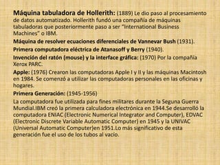 Máquina tabuladora de Hollerith: (1889) Le dio paso al procesamiento
de datos automatizado. Hollerith fundó una compañía de máquinas
tabuladoras que posteriormente paso a ser “International Business
Machines” o IBM.
Máquina de resolver ecuaciones diferenciales de Vannevar Bush (1931).
Primera computadora eléctrica de Atanasoff y Berry (1940).
Invención del ratón (mouse) y la interface gráfica: (1970) Por la compañía
Xerox PARC.
Apple: (1976) Crearon las computadoras Apple I y II y las máquinas Macintosh
en 1984. Se comenzó a utilizar las computadoras personales en las oficinas y
hogares.
Primera Generación: (1945-1956)
La computadora fue utilizada para fines militares durante la Seguna Guerra
Mundial.IBM creó la primera calculadora electrónica en 1944.Se desarrolló la
computadora ENIAC (Electronic Numerical Integrator and Computer), EDVAC
(Electronic Discrete Variable Automatic Computer) en 1945 y la UNIVAC
(Universal Automatic Computer)en 1951.Lo más significativo de esta
generación fue el uso de los tubos al vacío.
 