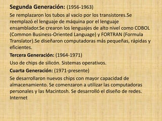 Segunda Generación: (1956-1963)
Se remplazaron los tubos al vacío por los transistores.Se
reemplazó el lenguaje de máquina por el lenguaje
ensamblador.Se crearon los lenguajes de alto nivel como COBOL
(Common Business-Oriented Language) y FORTRAN (Formula
Translator).Se diseñaron computadoras más pequeñas, rápidas y
eficientes.
Tercera Generación: (1964-1971)
Uso de chips de silicón. Sistemas operativos.
Cuarta Generación: (1971-presente)
Se desarrollaron nuevos chips con mayor capacidad de
almacenamiento. Se comenzaron a utilizar las computadoras
personales y las Macintosh. Se desarrolló el diseño de redes.
Internet
 