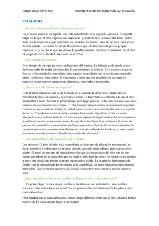 DANIELARIASCAYETANO TENDENCIASCOTEMPORÁNEASDELA EDUCACIÓN
PREGUNTAS
- ¿En qué consiste para Rousseau la primera infancia?
La primera infancia es aquella que está subordinada a la segunda infancia. Es aquella
etapa en la que el niño expresa sus emociones y sentimientos a través del llanto sobre
todo. Es la etapa en la que aprenden sus primeras lecciones. Aún no se tiene conciencia
de uno mismo. La razón de ser de Rousseau es que el niño aprenda por su propia
experiencia y no por lo que los demás le puedan enseñar. Se trata de instaurar en el niño
el propósito de la libertad, mediante la actividad.
- ¿Qué entiende por infancia?
Es el tiempo de corregir las malas inclinaciones del hombre. La infancia es de donde deben
derivarse todas las reglas de educación. El ego constituye la infancia. Es la etapa en la que se
dan las voluntariedades, entendidas como aquellas necesidades que se satisfacen con auxilio
ajeno. La infancia tiene modos de ver, pensar y sentir que son peculiares de su etapa, los
maestros deben tener en cuenta estas diferencias, conocerlas y respetarlas.
- ¿Qué es para élla "educación negativa"?
Es la primera educación que se da. Consiste en no enseñar la virtud ni la verdad, sino en
preservar de vicios el corazón y de errores el ánimo. Es hacer todo lo contrario a lo que el niño
acostumbra a hacer. Se trata de perder tiempo para luego ganarlo: “Más vale retrasar una buena
instrucción que impartiruna pésima…” “La primera educación debe ser puramente negativa,
consiste no en enseñarla virtud y la verdad,sino en preservar el corazón del vicio y el espíritu
del error. Si pudieseis no hacer nada y no dejar hacernada, si pudieseis criar a vuestro
discípulo sano y robusto hasta los 12 años sin que supiese distinguir la derecha de la izquierda,
a partir de vuestrasprimeras lecciones, los ojos de su inteligencia se abrirían a la razón,sin
prejuicios,sin hábitos, y nada habría en él que contrariase el efecto de vuestros cuidados. En
vuestras manos se convertiría inmediatamente en el más sabio de los hombres, y comenzando
por no hacer nada,habríais obtenido un prodigio de educación”.
- ¿Qué papel atribuye a la" educación de los sentidos?
Los primeros 12 años del niño es la etapa donde se da un tipo de educación instrumental, es
decir, enseñarle a valerse por sus propios sentidos, que más tarde utilizará para valerse como
adulto. El papel de este tipo de educación es el de que las necesidades del niño son las que
tienen que aflorar en la educación, por las cuales el niño hará las cosas,no porque se las enseñen
a una u otra edad, sino porque su propia necesidad se lo pida. La ocupación fundamental de
Emilio será la educación de las facultades de la sensibilidad, su única educación eficaz durante
estos años. “Los primeros maestros de filosofía son nuestros pies, nuestras manos, nuestros
ojos”.
- ¿Qué relaciones estableces con las ideas de Rousseau con la educación actual"?
En primer lugar, la idea de que sus fines educativos no son individuales, sino también
sociales, como en la educación actual. Ya sus pensamientos formaban uno de los pilares de la
educación actual.
Otra equidad con la educación actual, puede ser que debemos evitar que el niño adquiera hábitos
nocivos de los cuales pueda llegar a ser esclavo.
 