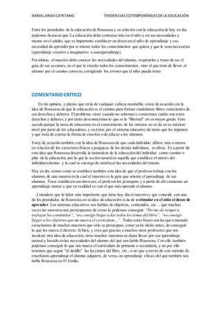 DANIELARIASCAYETANO TENDENCIASCOTEMPORÁNEASDELA EDUCACIÓN
Entre los postulados de la educación de Rousseau y su relación con la educación de hoy en día
podemos destacar que:La educación debe centrarse más en el niño y en sus necesidades y
menos en el adulto; que es importante establecer un deseo en el niño de aprendizaje y esa
necesidad de aprender por sí mismo todos los conocimientos que quiera y que le sean necesarios
(aprendizaje creativo e imaginativo o autoaprendizaje).
Por último, el maestro debe conocer las necesidades del alumno, respetarlas y tratar de ser el
guía de sus acciones, no el que le enseñe todos los conocimientos, sino el que trate de llevar al
alumno por el camino correcto,corrigiendo los errores que el niño pueda tener.
COMENTARIO CRÍTICO
En mi opinión, y pienso que en la de cualquier cabeza razonable, estoy de acuerdo con la
idea de Rousseau de que la educación es el camino para formar ciudadanos libres conscientes de
sus derechos y deberes. El problema viene cuando no sabemos o conocemos cuáles son estos
derechos y deberes,y por tanto desconocemos lo que es la “libertad” en su mayor grado. Esto
sucede porque la tarea de educarnos en el conocimiento de los mismos no se da en su máximo
nivel por parte de los educadores,y en éstos, por el sistema educativo de turno que les imponen
y que trata de coartar la forma de enseñar o de educar a los alumnos.
Estoy de acuerdo también con la idea de Rousseau de que cada individuo difiere más o menos
en relación de los caracteresfísicos y psíquicos de los demás individuos, es obvio. Es a partir de
esta idea que Rousseau desarrolla la naturaleza de la educación del individuo como camino o
pilar de la educación, por la que la acción natural es aquella que establece el interés del
individuo/alumno y la cual se encarga de satisfacer las necesidades del mismo.
Hoy en día vemos como se establece también esta idea de que el profesor trabaja con los
alumnos de una manera en la cual el maestro es la guía que orienta el aprendizaje de sus
alumnos. Éstos establecen sus intereses,el profesor los jerarquiza y a partir de ahí comienza un
aprendizaje mutuo y que en realidad es con el que más aprende el alumno.
Considero que la labor más importante que tiene hoy día el maestro y que coincide con uno
de los postulados de Rousseau en su idea de educación es la de estimular en el niño el deseo de
aprender. Los sistemas educativos nos hablan de objetivos, contenidos, etc….que muchas
veces los maestros nos preocupamos de cómo lo podemos conseguir. “No me da tiempo a
trabajar los contenidos”, “no consigo llegara dartodos los temas del libro”, “no consigo
llegar a los objetivosque me marca el currículum..,” . Todas estas frases son las que a menudo
escuchamos de muchos maestros que sólo se preocupan, como ya he dicho antes, de conseguir
lo que les marca el decreto. Si bien, y creo que gracias a muchos otros profesores que nos
inculcan otra idea de educación, otros muchos maestros se dejan llevar por ese aprendizaje
natural y basado en las necesidades del alumno del que nos habla Rousseau. Con ello también
podemos conseguir lo que nos marca el currículum de primaria o secundaria, y no por ello
tenemos que seguir “al dedillo” las lecciones del libro, etc.,si no que a través de este método de
enseñanza-aprendizaje el alumno adquiere, de veras,un aprendizaje eficaz, del que también nos
habla Rousseau en El Emilio.
 