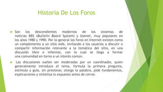 Historia De Los Foros
 Son los descendientes modernos de los sistemas de
noticias BBS (Bulletin Board System) y Usenet, muy populares en
los años 1980 y 1990. Por lo general los foros en Internet existen como
un complemento a un sitio web, invitando a los usuarios a discutir o
compartir información relevante a la temática del sitio, en una
discusión libre e informal, con lo cual se llega a formar
una comunidad en torno a un interés común.
 Las discusiones suelen ser moderadas por un coordinador, quien
generalmente introduce el tema, formula la primera pregunta,
estimula y guía, sin presionar, otorga la palabra, pide fundamentos,
explicaciones y sintetiza lo expuesto antes de cerrar.
 