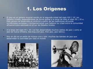1. Los Orígenes
• El jazz es un genero musical nacido en la segunda mitad del siglo XIX ( 19 ) en
Estados Unidos, expandiéndose de forma global a lo largo de todo el siglo XX ( 20 a.
Este genero se desarrolla en embrión a partir de las tradiciones africanas
occidentales europeas y norteamericanas que hallaron su crisol entre la comunidad
afroamericana asentada en el sur de Estados Unidos.
• A lo largo del siglo XX ( 20 ) se han desarrollado muchos estilos de jazz ( como el
jazz de nueva Orleáns, bee.bop,cool jazz, free jazz, jazz latino).
• Hoy en día es un estilo de música vivo y son muchas las bandas de jazz que
desarrollan su actividad por todo el mundo
1
 