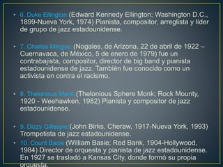 • 6. Duke Ellington:(Edward Kennedy Ellington; Washington D.C.,
1899-Nueva York, 1974) Pianista, compositor, arreglista y líder
de grupo de jazz estadounidense.
• 7. Charles Mingus: (Nogales, de Arizona, 22 de abril de 1922 –
Cuernavaca, de México, 5 de enero de 1979) fue un
contrabajista, compositor, director de big band y pianista
estadounidense de jazz. También fue conocido como un
activista en contra el racismo.
• 8. Thelonious Monk:(Thelonious Sphere Monk; Rock Mounty,
1920 - Weehawken, 1982) Pianista y compositor de jazz
estadounidense.
• 9. Dizzy Gillespie:(John Birks, Cheraw, 1917-Nueva York, 1993)
Trompetista de jazz estadounidense.
• 10. Count Basie:(William Basie; Red Bank, 1904-Hollywood,
1984) Director de orquesta y pianista de jazz estadounidense.
En 1927 se trasladó a Kansas City, donde formó su propia
 