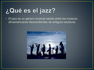 • El jazz es un género musical nacido entre los músicos
afroamericanos descendientes de antiguos esclavos.
 
