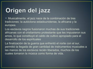 Musicalmente, el jazz nace de la combinación de tres
tradiciones: la autóctona estadounidense, la africana y la
europea.
Los esclavos negros fusionaron muchas de sus tradiciones
africanas con el cristianismo protestante que les impusieron sus
amos, lo que constituyó el caldo de cultivo apropiado para el
desarrollo de los espirituales
La finalización de la guerra que enfrentó el norte con el sur,
permitió la llegada de gran cantidad de instrumentos musicales a
las manos de los esclavos recién liberados, muchos de los
cuales tomaron la música como forma de vida.
 