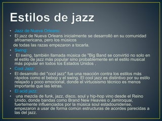 • Jazz de Nueva Orleans:
• El jazz de Nueva Orleans inicialmente se desarrolló en su comunidad
afroamericana, pero los músicos
de todas las razas empezaron a tocarla.
• Swing:
• El swing, también llamada música de "Big Band se convirtió no solo en
el estilo de jazz más popular sino probablemente en el estilo musical
más popular en todos los Estados Unidos .
• Cool Jazz:
• El desarrollo del "cool jazz" fue una reacción contra los estilos más
rápidos como el bebop y el swing. El cool jazz es distintivo por su estilo
relajado y poco emocional, donde el virtuosismo técnico es menos
importante que las letras.
• El acid jazz:
• una mezcla de funk, jazz, disco, soul y hip-hop vino desde el Reino
Unido, donde bandas como Brand New Heavies o Jamiroquai,
fuertemente influenciados por la música soul estadounidense,
empezaron a usar de forma común estructuras de acordes parecidas a
las del jazz.
 