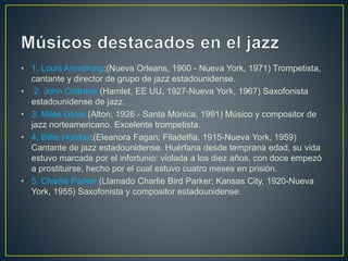 • 1. Louis Armstrong:(Nueva Orleans, 1900 - Nueva York, 1971) Trompetista,
cantante y director de grupo de jazz estadounidense.
• 2. John Coltrane:(Hamlet, EE UU, 1927-Nueva York, 1967) Saxofonista
estadounidense de jazz.
• 3. Miles Davis:(Alton, 1926 - Santa Mónica, 1991) Músico y compositor de
jazz norteamericano. Excelente trompetista.
• 4. Billie Holiday:(Eleanora Fagan; Filadelfia, 1915-Nueva York, 1959)
Cantante de jazz estadounidense. Huérfana desde temprana edad, su vida
estuvo marcada por el infortunio: violada a los diez años, con doce empezó
a prostituirse, hecho por el cual estuvo cuatro meses en prisión.
• 5. Charlie Parker:(Llamado Charlie Bird Parker; Kansas City, 1920-Nueva
York, 1955) Saxofonista y compositor estadounidense.
 