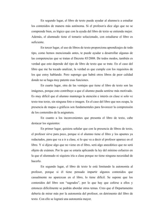 En segundo lugar, el libro de texto puede ayudar al alumno/a a estudiar 
los contenidos de manera más autónoma. Si el profesor/a dice algo que no se 
comprende bien, es lógico que con la ayuda del libro de texto se entienda mejor. 
Además, el alumnado tiene el temario solucionado, con estudiarse el libro es 
suficiente. 
En tercer lugar, el uso de libros de texto proporciona aprendizajes de todo 
tipo, como hemos mencionado antes, te puede ayudar a desarrollar algunas de 
las competencias que se tratan el Decreto 85/2008. De todos modos, también es 
verdad que esto depende del tipo de libro de texto que se trate. En el caso del 
libro que me ha tocado analizar, la verdad es que cumple con los requisitos de 
los que estoy hablando. Pero supongo que habrá otros libros de peor calidad 
donde no se haga muy patente esas funciones. 
En cuarto lugar, otra de las ventajas que tiene el libro de texto son las 
imágenes, porque esto contribuye a que el alumno pueda sentirse más motivado. 
Es muy difícil que el alumno mantenga la atención e interés en clase si solo ve 
texto tras texto, sin ninguna foto o imagen. En el caso del libro que nos ocupa, la 
presencia de mapas o gráficos son fundamentales para favorecer la comprensión 
de los contenidos de la asignatura. 
En cuanto a los inconvenientes que presenta el libro de texto, cabe 
destacar los siguientes: 
En primer lugar, quisiera señalar que con la presencia de libros de texto, 
el profesor sirve para poco, porque si el alumno tiene el libro y los apuntes ya 
redactados, para que va a ir a clase, si lo que va a decir el profesor aparece en el 
libro. Y si dijese algo que no viene en el libro, será algo anecdótico que no será 
objeto de exámen. Por lo que se estaría aplicando la ley del mínimo esfuerzo en 
la que el alumnado ni siquiera iría a clase porque no tiene ninguna necesidad de 
hacerlo. 
En segundo lugar, el libro de texto le está limitando la autonomía al 
profesor, porque si él tiene pensado impartir algunos contenidos que 
casualmente no aparezcan en el libro, lo tiene difícil. Se supone que los 
contenidos del libro son “sagrados”, por lo que hay que ceñirse a ellos y 
entonces difícilmente se podrán abordar otros temas. Creo que el Departamento 
debería de mirar más por la autonomía del profesor, en detrimento del libro de 
texto. Con ello se logrará una autonomía mayor. 
 