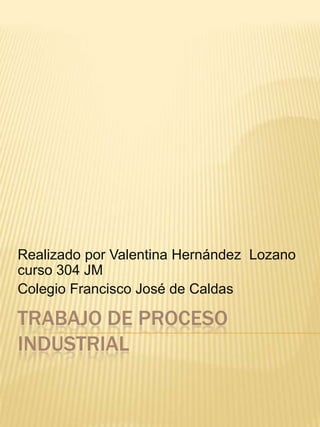 Realizado por Valentina Hernández Lozano
curso 304 JM
Colegio Francisco José de Caldas

TRABAJO DE PROCESO
INDUSTRIAL
 
