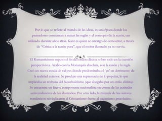 Por lo que se refiere al mundo de las ideas, es una época donde los pensadores comienzan a minar las reglas y el concepto de la razón, tan utilizado durante años atrás. Kant es quien se encargó de demostrar, a través de “Crítica a la razón pura”, que el motor ilustrado ya no servía. El Romanticismo supuso el fin del orden clásico, sobre todo en la cuestión perspectivista. Acabó con la Monarquía absoluta, con la razón y la regla. Creó un nueva escala de valores donde predominaba el `yo' en detrimento de la realidad exterior. Se produjo una supremacía de lo popular, lo que implicaba un rechazo del Neoclasicismo (que abogaba por un estilo elitista). Se encuentra un fuerte componente nacionalista en contra de las actitudes universalizantes de los ilustrados. Por otro lado, la mayoría de los autores románticos reivindicaron el Cristianismo frente al paganismo grecolatino. 