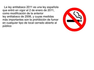 La ley antitabaco 2011 es una ley española que entró en vigor el  2 de enero  de  2011 , como modificación de la anterior  ley antitabaco de 2006 , y cuyas medidas más importantes son la prohibición de fumar en cualquier tipo de local cerrado abierto al público 