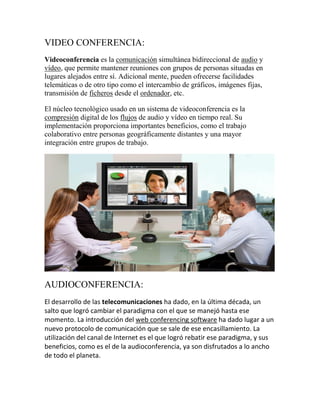VIDEO CONFERENCIA:
Videoconferencia es la comunicación simultánea bidireccional de audio y
vídeo, que permite mantener reuniones con grupos de personas situadas en
lugares alejados entre sí. Adicional mente, pueden ofrecerse facilidades
telemáticas o de otro tipo como el intercambio de gráficos, imágenes fijas,
transmisión de ficheros desde el ordenador, etc.
El núcleo tecnológico usado en un sistema de videoconferencia es la
compresión digital de los flujos de audio y vídeo en tiempo real. Su
implementación proporciona importantes beneficios, como el trabajo
colaborativo entre personas geográficamente distantes y una mayor
integración entre grupos de trabajo.

AUDIOCONFERENCIA:
El desarrollo de las telecomunicaciones ha dado, en la última década, un
salto que logró cambiar el paradigma con el que se manejó hasta ese
momento. La introducción del web conferencing software ha dado lugar a un
nuevo protocolo de comunicación que se sale de ese encasillamiento. La
utilización del canal de Internet es el que logró rebatir ese paradigma, y sus
beneficios, como es el de la audioconferencia, ya son disfrutados a lo ancho
de todo el planeta.

 