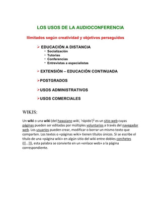 WIKIS:
Un wiki o una wiki (del hawaiano wiki, 'rápido')1 es un sitio web cuyas
páginas pueden ser editadas por múltiples voluntarios a través del navegador
web. Los usuarios pueden crear, modificar o borrar un mismo texto que
comparten. Los textos o «páginas wiki» tienen títulos únicos. Si se escribe el
título de una «página wiki» en algún sitio del wiki entre dobles corchetes
([[...]]), esta palabra se convierte en un «enlace web» a la página
correspondiente.

 