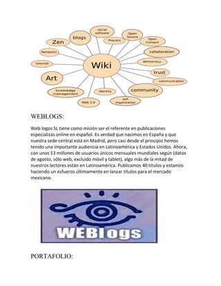 WEBLOGS:
Web logos SL tiene como misión ser el referente en publicaciones
especializas online en español. Es verdad que nacimos en España y que
nuestra sede central está en Madrid, pero casi desde el principio hemos
tenido una importante audiencia en Latinoamérica y Estados Unidos. Ahora,
con unos 13 millones de usuarios únicos mensuales mundiales según (datos
de agosto, sólo web, excluido móvil y tablet), algo más de la mitad de
nuestros lectores están en Latinoamérica. Publicamos 40 títulos y estamos
haciendo un esfuerzo últimamente en lanzar títulos para el mercado
mexicano.

PORTAFOLIO:

 