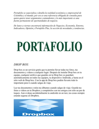 Portafolio se especializa y detalla la realidad económica y empresarial de
Colombia y el mundo, por eso es una referencia obligada de consulta para
quien quiere tener argumentos contundentes y lo más importante es una
fuente permanente de oportunidades de negocio.
De lunes a viernes encontrará información de Negocios, Economía, Entorno,
Indicadores, Opinión y Portafolio Plus, la sección de novedades y tendencias.

DROP BOX:
Drop box es un servicio gratis que te permite llevar todas tus fotos, tus
documentos y videos a cualquier lugar. Después de instalar Drop box en tu
equipo, cualquier archivo que guardes en tu Drop box se guardará
automáticamente en todos tus equipos, tu dispositivo Androide, y hasta en el
sitio web de Drop box. Con la app de Drop box podrás llevarte todo lo
importante para ti cuando salgas de viaje.
Lee tus documentos o mira tus álbumes cuando salgas de viaje. Guarda tus
fotos o videos en tu Dropbox y compártelos con tus amigos con sólo un par de
toques. Aun si dejas accidentalmente tu androide en un taxi, tus cosas siempre
estarán seguras en Dropbox.

 