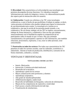 5. Diversidad: Otra característica es la diversidad de esas tecnologías que
permiten desempeñar diversas funciones. Un videodisco transmite
informaciones por medio de imágenes y textos y la videoconferencia puede
dar espacio para la interacción entre los usuarios.
6. Colaboración: Cuando nos referimos a las TIC como tecnologías
colaborativas, es por el hecho de que posibilitan el trabajo en equipo, es decir,
varias personas en distintos roles pueden trabajar para lograr la consecución
de una determinada meta común. La tecnología en sí misma no es
colaborativa, sino que la acción de las personas puede tornarla, o no,
colaborativa. De esa forma, trabajar con las TIC no implica, necesariamente,
trabajar de forma interactiva y colaborativa. Para eso hay que trabajar
intencionalmente con la finalidad de ampliar la comprensión de los
participantes sobre el mundo en que vivimos. Hay que estimular
constantemente a los participantes a aportar no sólo información, sino también
relacionar, posicionarse, expresarse, o sea, crear su saber personal, crear
conocimiento.
7. Penetración en todos los sectores: Por todas esas características las TIC
penetran en todos los sectores sociales, sean los culturales, económicos o
industriales. Afectan al modo de producción, distribución y consumo de los
bienes materiales, culturales y sociales.

VENTAJAS Y DESVENTAJAS:
VENTAJAS DEL USO DE LAS TICS













Interés. Motivación
Interacción. Continúa actividad intelectual.
Desarrollo de la iniciativa.
Aprendizaje a partir de los errores
Mayor comunicación entre profesores y alumnos
Aprendizaje cooperativo.
Alto grado de interdisciplinariedad.
Alfabetización digital y audiovisual.
Desarrollo de habilidades de búsqueda y selección de información.
Mejora de las competencias de expresión y creatividad.
Fácil acceso a mucha información de todo tipo.
Visualización de simulaciones.

 