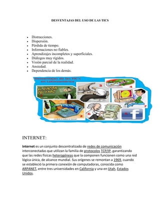 DESVENTAJAS DEL USO DE LAS TICS











Distracciones.
Dispersión.
Pérdida de tiempo.
Informaciones no fiables.
Aprendizajes incompletos y superficiales.
Diálogos muy rígidos.
Visión parcial de la realidad.
Ansiedad.
Dependencia de los demás.

INTERNET:
Internet es un conjunto descentralizado de redes de comunicación
interconectadas que utilizan la familia de protocolos TCP/IP, garantizando
que las redes físicas heterogéneas que la componen funcionen como una red
lógica única, de alcance mundial. Sus orígenes se remontan a 1969, cuando
se estableció la primera conexión de computadoras, conocida como
ARPANET, entre tres universidades en California y una en Utah, Estados
Unidos.

 
